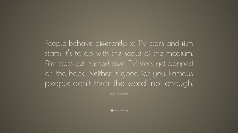 Tom Hollander Quote: “People behave differently to TV stars and film stars; it’s to do with the scale of the medium. Film stars get hushed awe, TV stars get slapped on the back. Neither is good for you. Famous people don’t hear the word ‘no’ enough.”