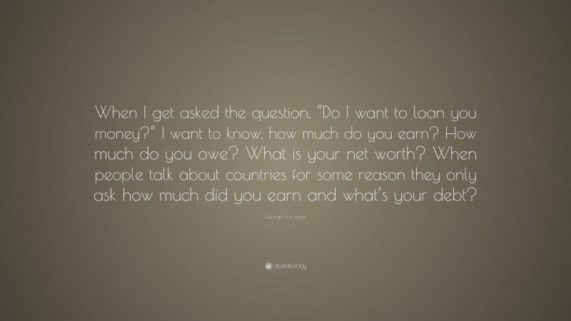 George Friedman Quote: “When I get asked the question, “Do I want to loan you money?” I want to know, how much do you earn? How much do you owe? What is your net worth? When people talk about countries for some reason they only ask how much did you earn and what’s your debt?”