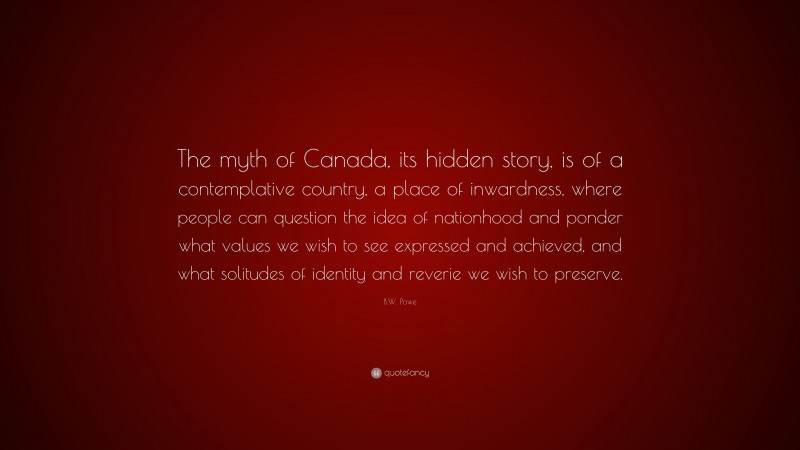 B.W. Powe Quote: “The myth of Canada, its hidden story, is of a contemplative country, a place of inwardness, where people can question the idea of nationhood and ponder what values we wish to see expressed and achieved, and what solitudes of identity and reverie we wish to preserve.”