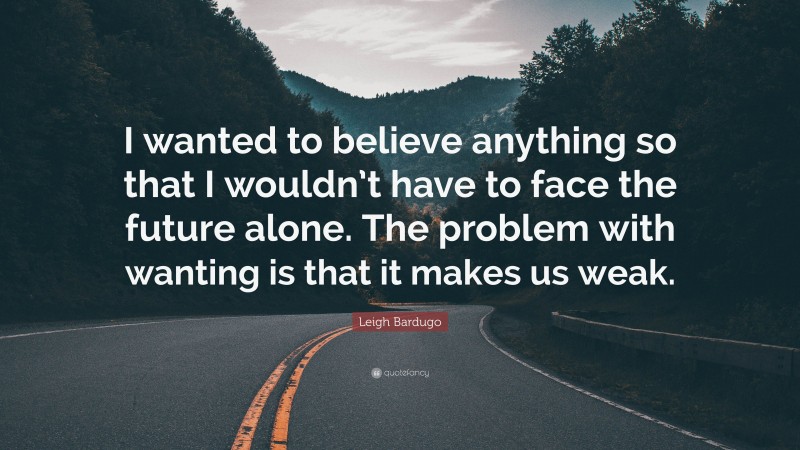 Leigh Bardugo Quote: “I wanted to believe anything so that I wouldn’t have to face the future alone. The problem with wanting is that it makes us weak.”