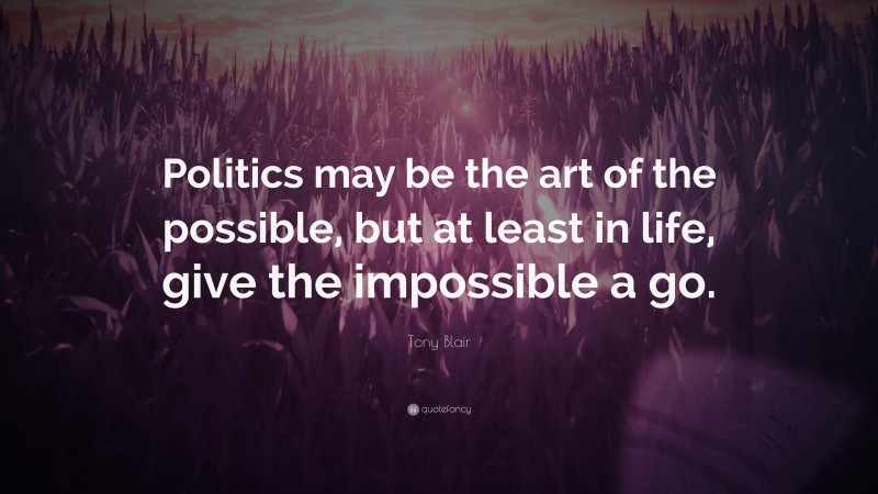 Tony Blair Quote: “Politics may be the art of the possible, but at least in life, give the impossible a go.”