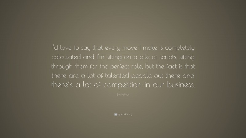 Eric Balfour Quote: “I’d love to say that every move I make is completely calculated and I’m sitting on a pile of scripts, sifting through them for the perfect role, but the fact is that there are a lot of talented people out there and there’s a lot of competition in our business.”