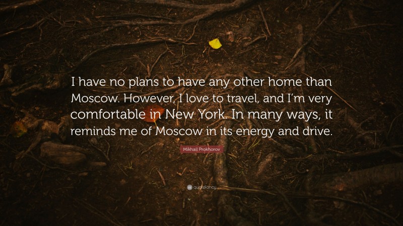 Mikhail Prokhorov Quote: “I have no plans to have any other home than Moscow. However, I love to travel, and I’m very comfortable in New York. In many ways, it reminds me of Moscow in its energy and drive.”
