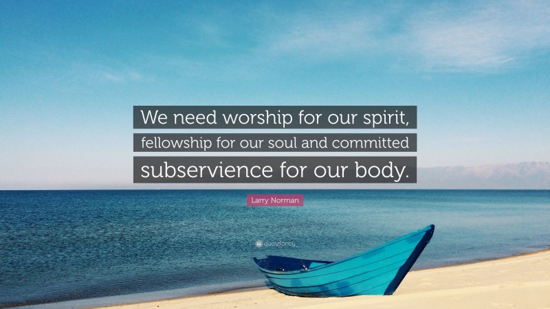 Larry Norman Quote: “We need worship for our spirit, fellowship for our soul and committed subservience for our body.”