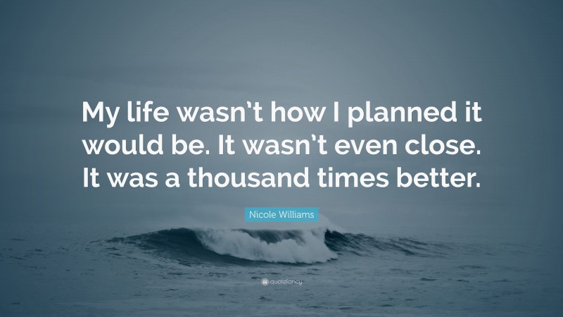 Nicole Williams Quote: “My life wasn’t how I planned it would be. It wasn’t even close. It was a thousand times better.”