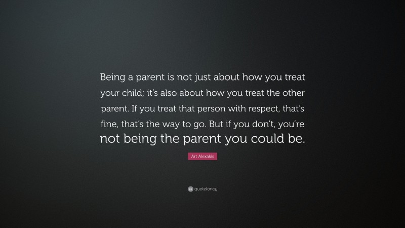 Art Alexakis Quote: “Being a parent is not just about how you treat your child; it’s also about how you treat the other parent. If you treat that person with respect, that’s fine, that’s the way to go. But if you don’t, you’re not being the parent you could be.”