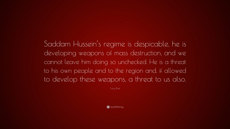 Tony Blair Quote: “Saddam Hussein’s regime is despicable, he is developing weapons of mass destruction, and we cannot leave him doing so unchecked. He is a threat to his own people and to the region and, if allowed to develop these weapons, a threat to us also.”