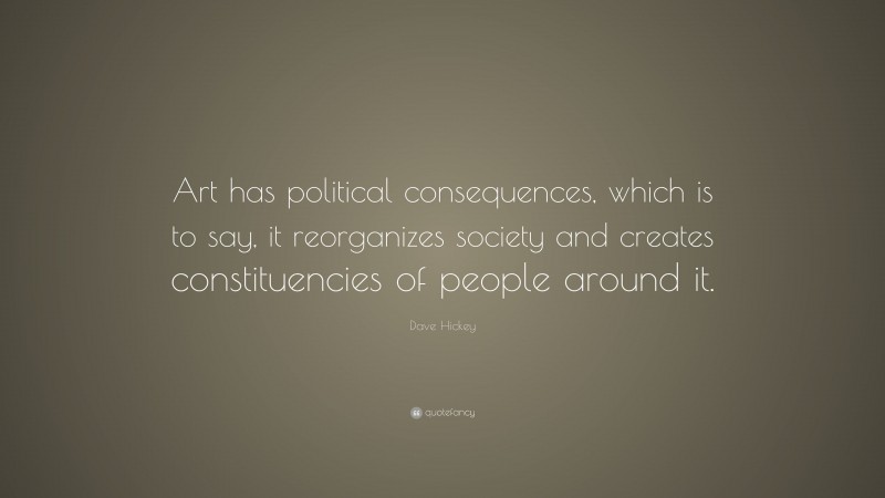 Dave Hickey Quote: “Art has political consequences, which is to say, it reorganizes society and creates constituencies of people around it.”