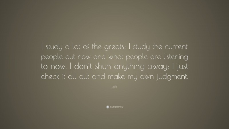 Ledisi Quote: “I study a lot of the greats; I study the current people out now and what people are listening to now. I don’t shun anything away; I just check it all out and make my own judgment.”