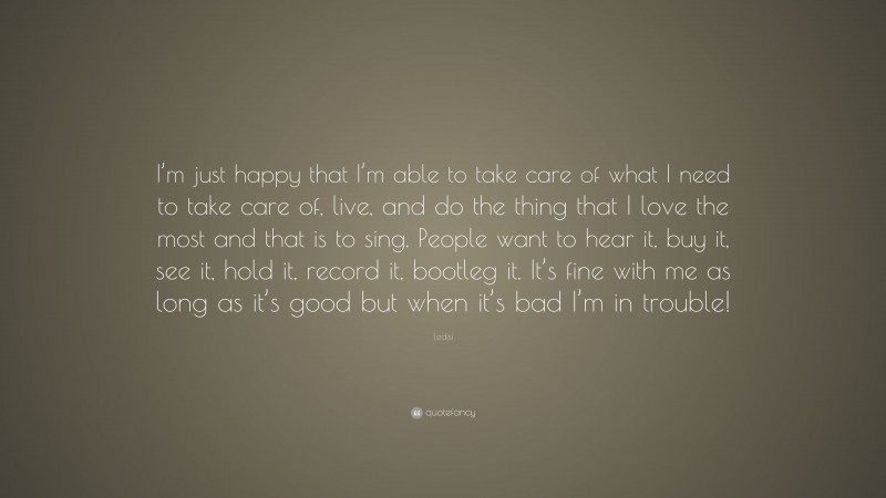 Ledisi Quote: “I’m just happy that I’m able to take care of what I need to take care of, live, and do the thing that I love the most and that is to sing. People want to hear it, buy it, see it, hold it, record it, bootleg it. It’s fine with me as long as it’s good but when it’s bad I’m in trouble!”