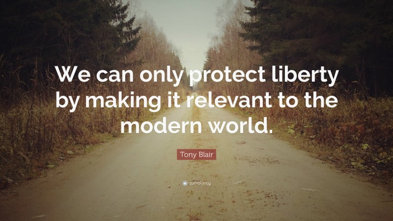 Tony Blair Quote: “We can only protect liberty by making it relevant to the modern world.”