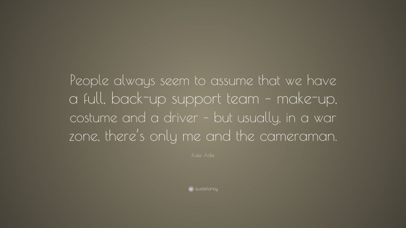 Kate Adie Quote: “People always seem to assume that we have a full, back-up support team – make-up, costume and a driver – but usually, in a war zone, there’s only me and the cameraman.”
