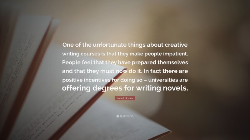 Robert Dessaix Quote: “One of the unfortunate things about creative writing courses is that they make people impatient. People feel that they have prepared themselves and that they must now do it. In fact there are positive incentives for doing so – universities are offering degrees for writing novels.”