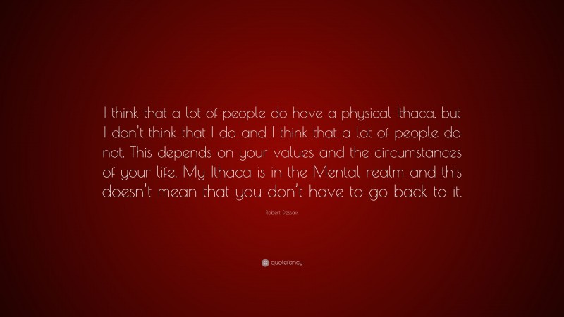 Robert Dessaix Quote: “I think that a lot of people do have a physical Ithaca, but I don’t think that I do and I think that a lot of people do not. This depends on your values and the circumstances of your life. My Ithaca is in the Mental realm and this doesn’t mean that you don’t have to go back to it.”