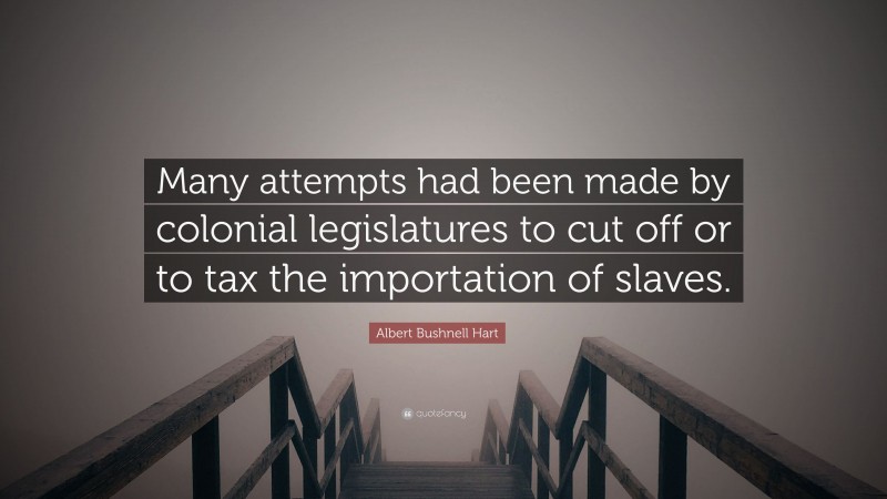 Albert Bushnell Hart Quote: “Many attempts had been made by colonial legislatures to cut off or to tax the importation of slaves.”