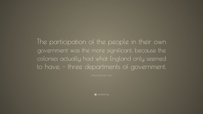 Albert Bushnell Hart Quote: “The participation of the people in their own government was the more significant, because the colonies actually had what England only seemed to have, – three departments of government.”