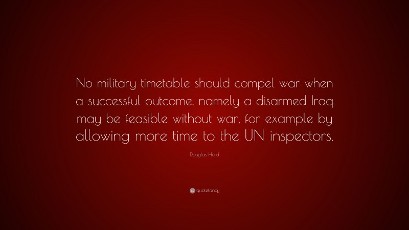 Douglas Hurd Quote: “No military timetable should compel war when a successful outcome, namely a disarmed Iraq may be feasible without war, for example by allowing more time to the UN inspectors.”