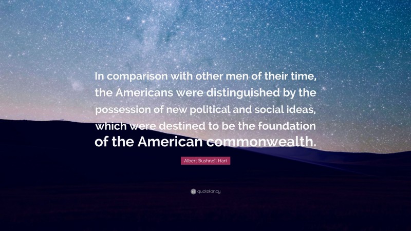 Albert Bushnell Hart Quote: “In comparison with other men of their time, the Americans were distinguished by the possession of new political and social ideas, which were destined to be the foundation of the American commonwealth.”