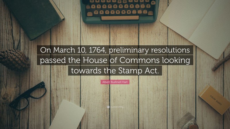Albert Bushnell Hart Quote: “On March 10, 1764, preliminary resolutions passed the House of Commons looking towards the Stamp Act.”