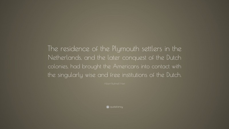 Albert Bushnell Hart Quote: “The residence of the Plymouth settlers in the Netherlands, and the later conquest of the Dutch colonies, had brought the Americans into contact with the singularly wise and free institutions of the Dutch.”