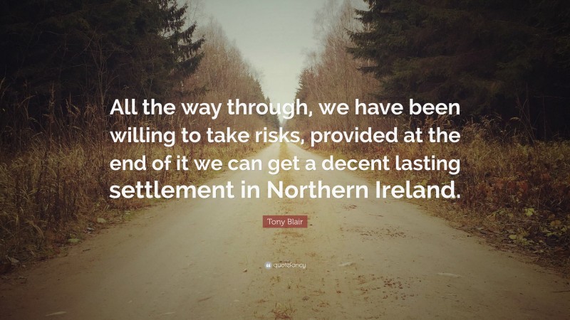 Tony Blair Quote: “All the way through, we have been willing to take risks, provided at the end of it we can get a decent lasting settlement in Northern Ireland.”