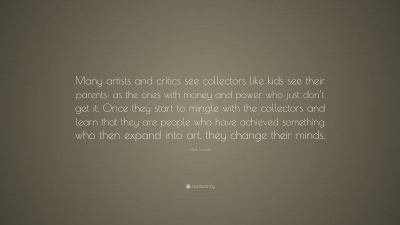 Mark Kostabi Quote: “Many artists and critics see collectors like kids see their parents: as the ones with money and power who just don’t get it. Once they start to mingle with the collectors and learn that they are people who have achieved something who then expand into art, they change their minds.”