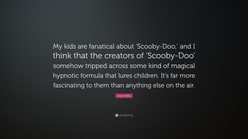 Dave Willis Quote: “My kids are fanatical about ‘Scooby-Doo,’ and I think that the creators of ‘Scooby-Doo’ somehow tripped across some kind of magical hypnotic formula that lures children. It’s far more fascinating to them than anything else on the air.”