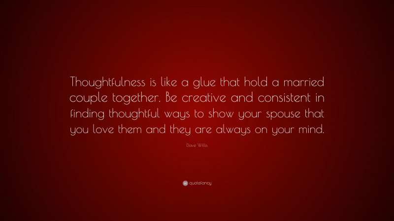 Dave Willis Quote: “Thoughtfulness is like a glue that hold a married couple together. Be creative and consistent in finding thoughtful ways to show your spouse that you love them and they are always on your mind.”