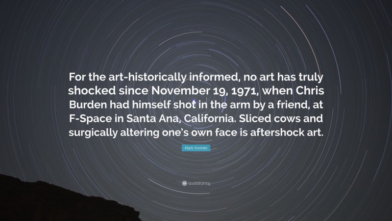 Mark Kostabi Quote: “For the art-historically informed, no art has truly shocked since November 19, 1971, when Chris Burden had himself shot in the arm by a friend, at F-Space in Santa Ana, California. Sliced cows and surgically altering one’s own face is aftershock art.”