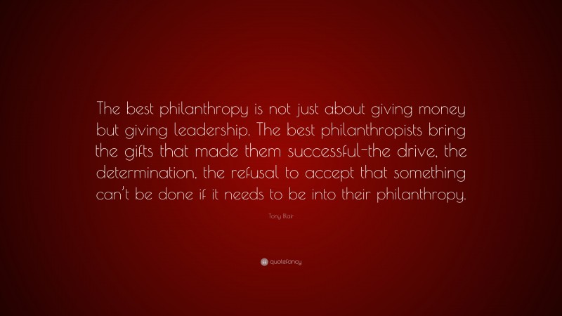 Tony Blair Quote: “The best philanthropy is not just about giving money but giving leadership. The best philanthropists bring the gifts that made them successful-the drive, the determination, the refusal to accept that something can’t be done if it needs to be into their philanthropy.”