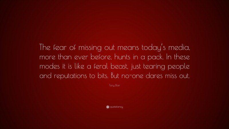 Tony Blair Quote: “The fear of missing out means today’s media, more than ever before, hunts in a pack. In these modes it is like a feral beast, just tearing people and reputations to bits. But no-one dares miss out.”