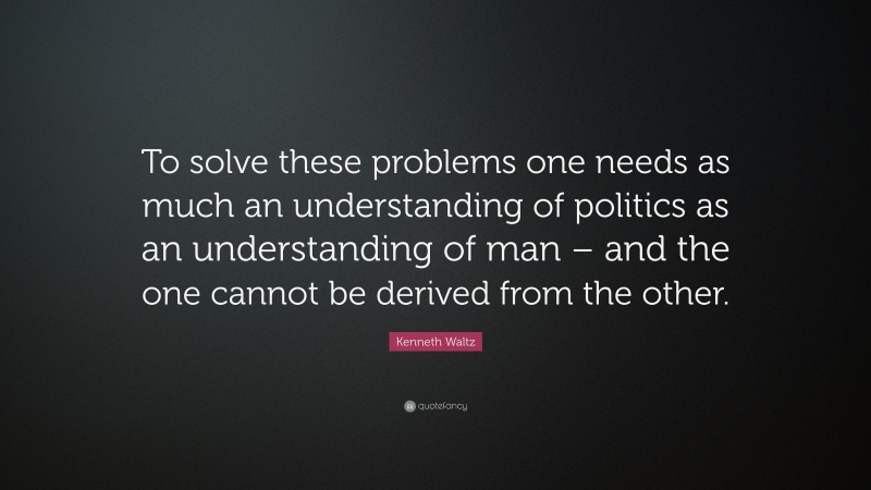 Kenneth Waltz Quote: “To solve these problems one needs as much an understanding of politics as an understanding of man – and the one cannot be derived from the other.”