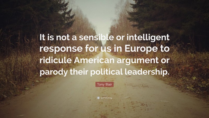 Tony Blair Quote: “It is not a sensible or intelligent response for us in Europe to ridicule American argument or parody their political leadership.”