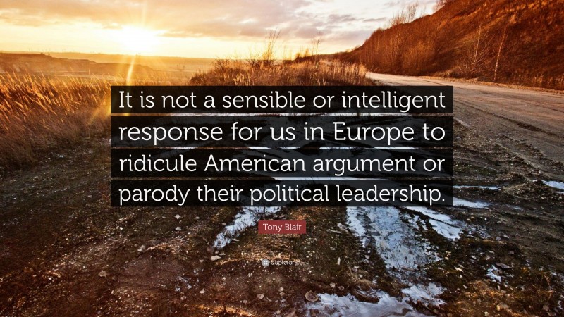 Tony Blair Quote: “It is not a sensible or intelligent response for us in Europe to ridicule American argument or parody their political leadership.”