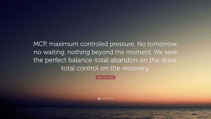 Brad Alan Lewis Quote: “MCP, maximum controled pressure. No tomorrow, no waiting, nothing beyond the moment. We seek the perfect balance-total abandon on the drive, total control on the recovery.”