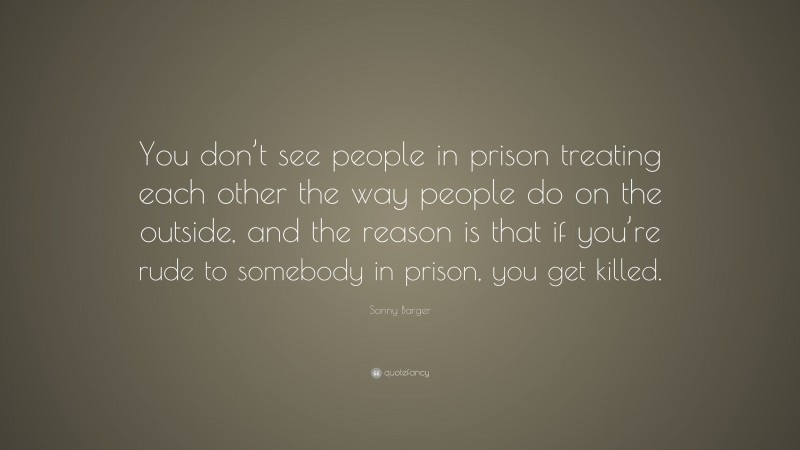 Sonny Barger Quote: “You don’t see people in prison treating each other the way people do on the outside, and the reason is that if you’re rude to somebody in prison, you get killed.”