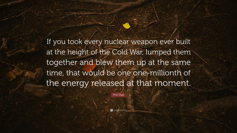 Phil Plait Quote: “If you took every nuclear weapon ever built at the height of the Cold War, lumped them together and blew them up at the same time, that would be one one-millionth of the energy released at that moment.”