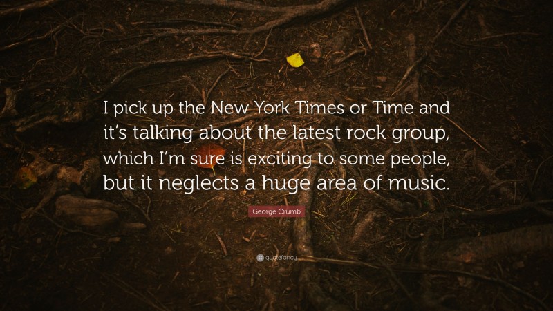 George Crumb Quote: “I pick up the New York Times or Time and it’s talking about the latest rock group, which I’m sure is exciting to some people, but it neglects a huge area of music.”