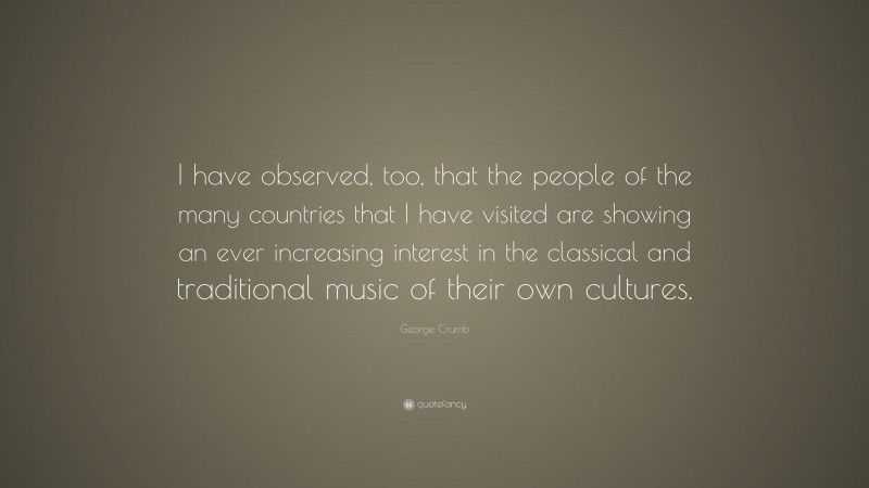 George Crumb Quote: “I have observed, too, that the people of the many countries that I have visited are showing an ever increasing interest in the classical and traditional music of their own cultures.”