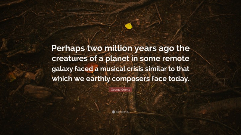 George Crumb Quote: “Perhaps two million years ago the creatures of a planet in some remote galaxy faced a musical crisis similar to that which we earthly composers face today.”
