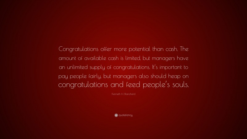 Kenneth H. Blanchard Quote: “Congratulations offer more potential than cash. The amount of available cash is limited, but managers have an unlimited supply of congratulations. It’s important to pay people fairly, but managers also should heap on congratulations and feed people’s souls.”