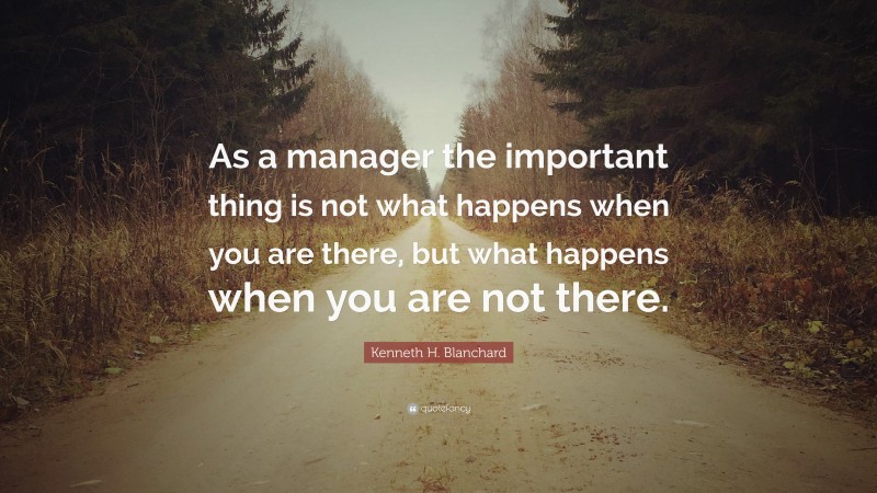 Kenneth H. Blanchard Quote: “As a manager the important thing is not what happens when you are there, but what happens when you are not there.”