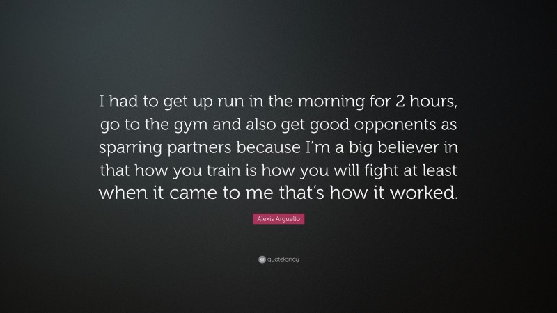 Alexis Arguello Quote: “I had to get up run in the morning for 2 hours, go to the gym and also get good opponents as sparring partners because I’m a big believer in that how you train is how you will fight at least when it came to me that’s how it worked.”