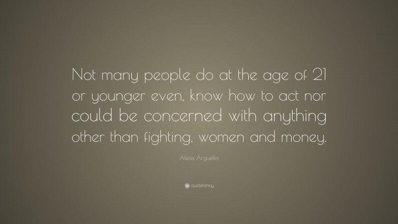 Alexis Arguello Quote: “Not many people do at the age of 21 or younger even, know how to act nor could be concerned with anything other than fighting, women and money.”