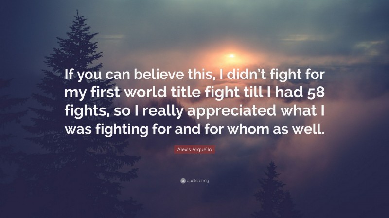 Alexis Arguello Quote: “If you can believe this, I didn’t fight for my first world title fight till I had 58 fights, so I really appreciated what I was fighting for and for whom as well.”