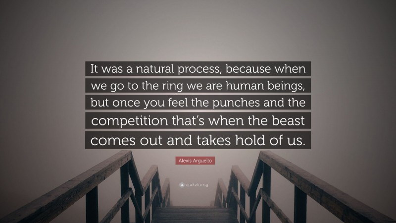Alexis Arguello Quote: “It was a natural process, because when we go to the ring we are human beings, but once you feel the punches and the competition that’s when the beast comes out and takes hold of us.”