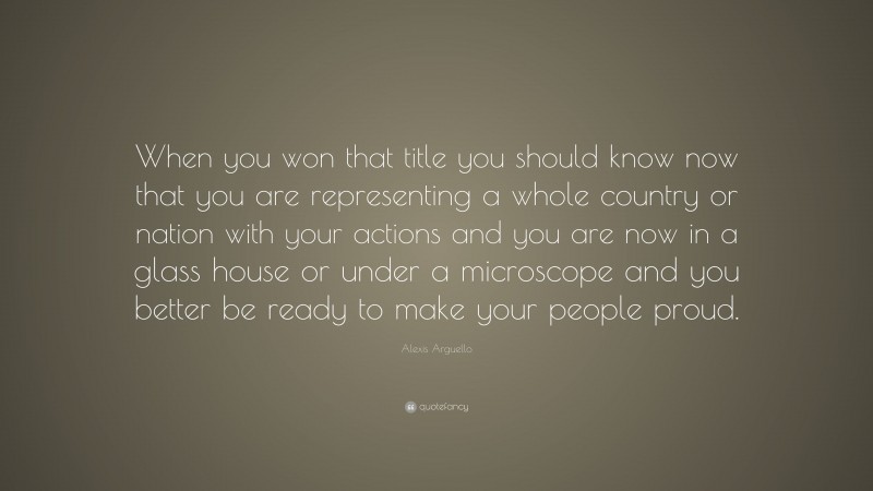 Alexis Arguello Quote: “When you won that title you should know now that you are representing a whole country or nation with your actions and you are now in a glass house or under a microscope and you better be ready to make your people proud.”
