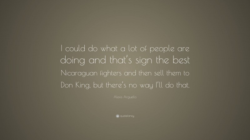 Alexis Arguello Quote: “I could do what a lot of people are doing and that’s sign the best Nicaraguan fighters and then sell them to Don King, but there’s no way I’ll do that.”