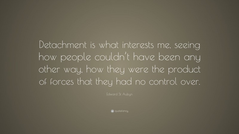 Edward St Aubyn Quote: “Detachment is what interests me, seeing how people couldn’t have been any other way, how they were the product of forces that they had no control over.”