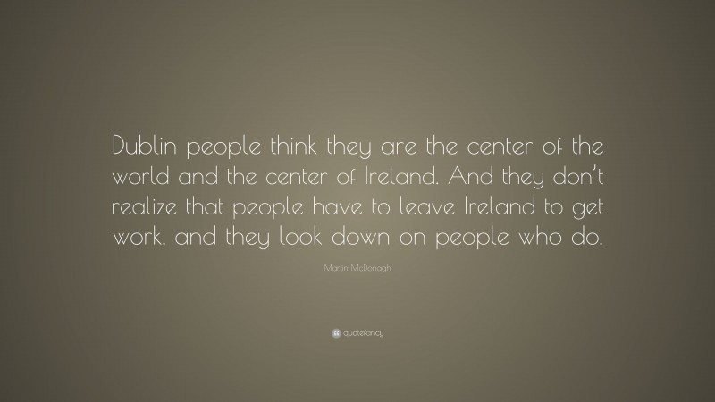 Martin McDonagh Quote: “Dublin people think they are the center of the world and the center of Ireland. And they don’t realize that people have to leave Ireland to get work, and they look down on people who do.”